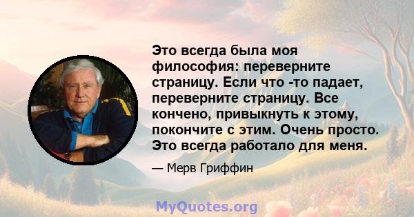 Это всегда была моя философия: переверните страницу. Если что -то падает, переверните страницу. Все кончено, привыкнуть к этому, покончите с этим. Очень просто. Это всегда работало для меня.