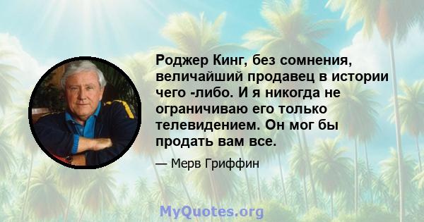 Роджер Кинг, без сомнения, величайший продавец в истории чего -либо. И я никогда не ограничиваю его только телевидением. Он мог бы продать вам все.