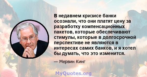 В недавнем кризисе банки осознали, что они платят цену за разработку компенсационных пакетов, которые обеспечивают стимулы, которые в долгосрочной перспективе не являются в интересах самих банков, и я хотел бы думать,