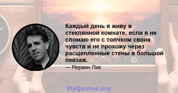 Каждый день я живу в стеклянной комнате, если я не сломаю его с толчком своих чувств и не прохожу через расщепленные стены в большой пейзаж.