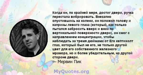 Когда он, по крайней мере, достиг двери, ручка перестала вибрировать. Внезапно опустившись на колени, он положил голову и капризы левого глаза (который, как только пытался забросить вверх и вниз по вертикальной