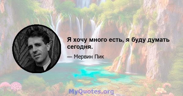 Я хочу много есть, я буду думать сегодня.