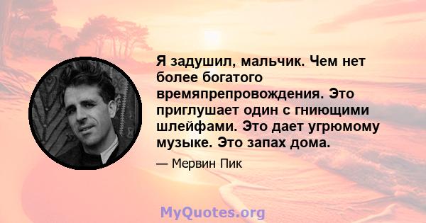 Я задушил, мальчик. Чем нет более богатого времяпрепровождения. Это приглушает один с гниющими шлейфами. Это дает угрюмому музыке. Это запах дома.