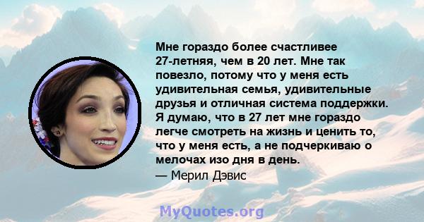 Мне гораздо более счастливее 27-летняя, чем в 20 лет. Мне так повезло, потому что у меня есть удивительная семья, удивительные друзья и отличная система поддержки. Я думаю, что в 27 лет мне гораздо легче смотреть на