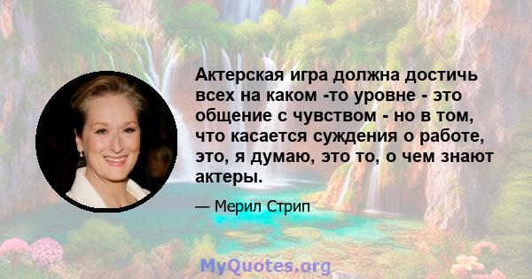 Актерская игра должна достичь всех на каком -то уровне - это общение с чувством - но в том, что касается суждения о работе, это, я думаю, это то, о чем знают актеры.