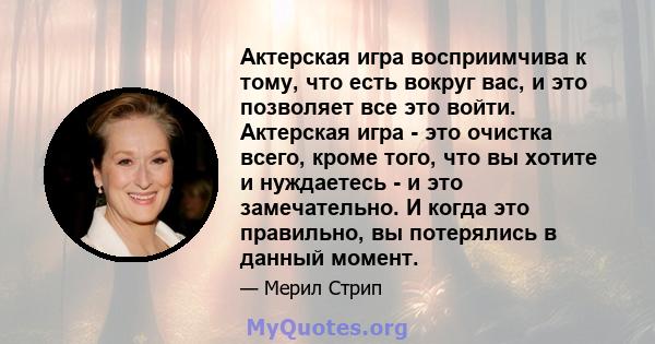 Актерская игра восприимчива к тому, что есть вокруг вас, и это позволяет все это войти. Актерская игра - это очистка всего, кроме того, что вы хотите и нуждаетесь - и это замечательно. И когда это правильно, вы