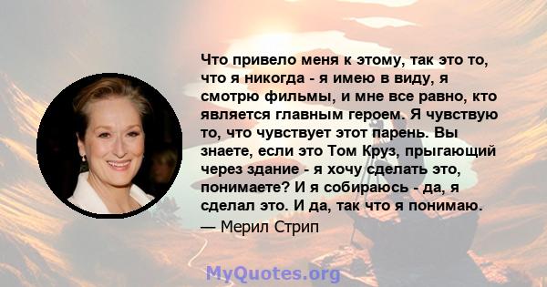 Что привело меня к этому, так это то, что я никогда - я имею в виду, я смотрю фильмы, и мне все равно, кто является главным героем. Я чувствую то, что чувствует этот парень. Вы знаете, если это Том Круз, прыгающий через 