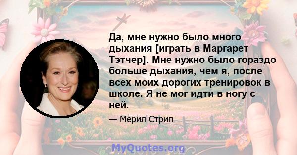 Да, мне нужно было много дыхания [играть в Маргарет Тэтчер]. Мне нужно было гораздо больше дыхания, чем я, после всех моих дорогих тренировок в школе. Я не мог идти в ногу с ней.