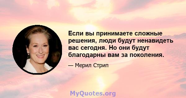 Если вы принимаете сложные решения, люди будут ненавидеть вас сегодня. Но они будут благодарны вам за поколения.