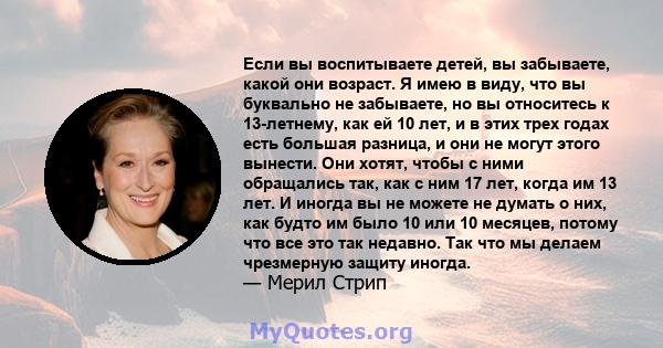 Если вы воспитываете детей, вы забываете, какой они возраст. Я имею в виду, что вы буквально не забываете, но вы относитесь к 13-летнему, как ей 10 лет, и в этих трех годах есть большая разница, и они не могут этого