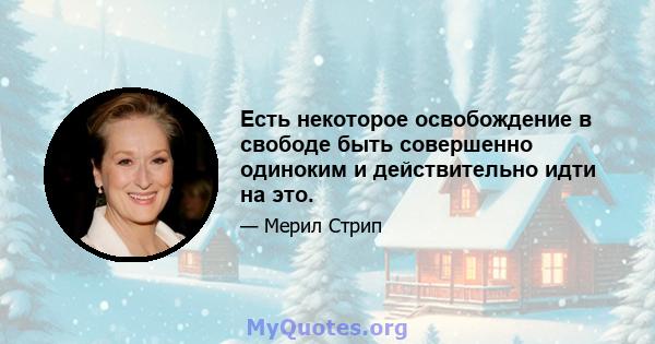 Есть некоторое освобождение в свободе быть совершенно одиноким и действительно идти на это.