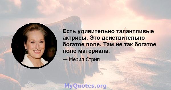 Есть удивительно талантливые актрисы. Это действительно богатое поле. Там не так богатое поле материала.