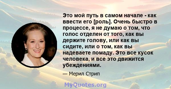 Это мой путь в самом начале - как ввести его [роль]. Очень быстро в процессе, я не думаю о том, что голос отделен от того, как вы держите голову, или как вы сидите, или о том, как вы надеваете помаду. Это все кусок