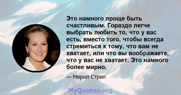 Это намного проще быть счастливым. Гораздо легче выбрать любить то, что у вас есть, вместо того, чтобы всегда стремиться к тому, что вам не хватает, или что вы воображаете, что у вас не хватает. Это намного более мирно.