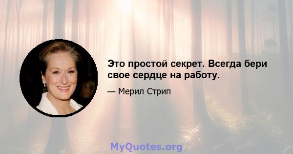 Это простой секрет. Всегда бери свое сердце на работу.