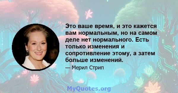 Это ваше время, и это кажется вам нормальным, но на самом деле нет нормального. Есть только изменения и сопротивление этому, а затем больше изменений.