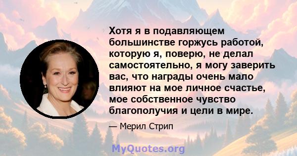 Хотя я в подавляющем большинстве горжусь работой, которую я, поверю, не делал самостоятельно, я могу заверить вас, что награды очень мало влияют на мое личное счастье, мое собственное чувство благополучия и цели в мире.