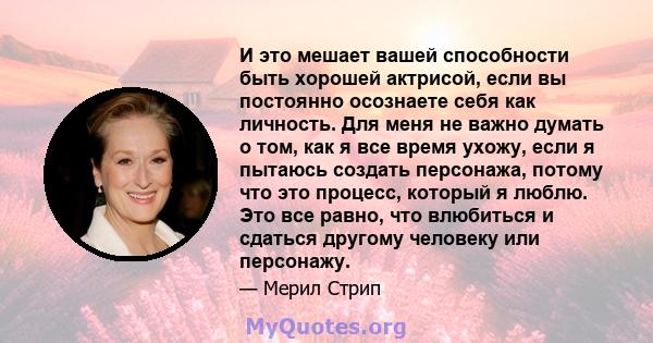 И это мешает вашей способности быть хорошей актрисой, если вы постоянно осознаете себя как личность. Для меня не важно думать о том, как я все время ухожу, если я пытаюсь создать персонажа, потому что это процесс,