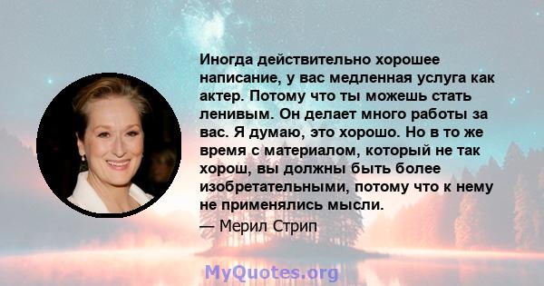 Иногда действительно хорошее написание, у вас медленная услуга как актер. Потому что ты можешь стать ленивым. Он делает много работы за вас. Я думаю, это хорошо. Но в то же время с материалом, который не так хорош, вы