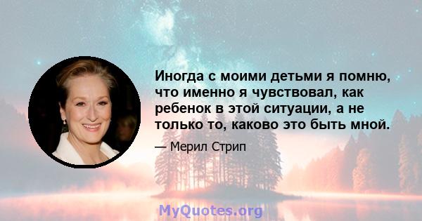 Иногда с моими детьми я помню, что именно я чувствовал, как ребенок в этой ситуации, а не только то, каково это быть мной.