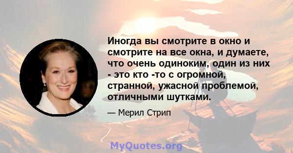 Иногда вы смотрите в окно и смотрите на все окна, и думаете, что очень одиноким, один из них - это кто -то с огромной, странной, ужасной проблемой, отличными шутками.