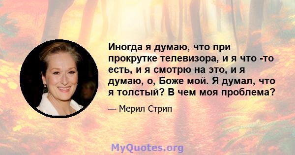 Иногда я думаю, что при прокрутке телевизора, и я что -то есть, и я смотрю на это, и я думаю, о, Боже мой. Я думал, что я толстый? В чем моя проблема?