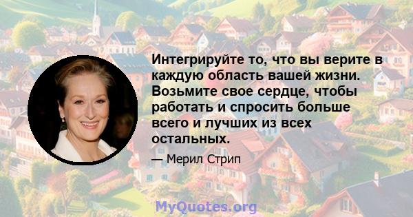 Интегрируйте то, что вы верите в каждую область вашей жизни. Возьмите свое сердце, чтобы работать и спросить больше всего и лучших из всех остальных.