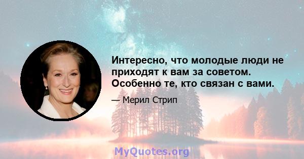 Интересно, что молодые люди не приходят к вам за советом. Особенно те, кто связан с вами.