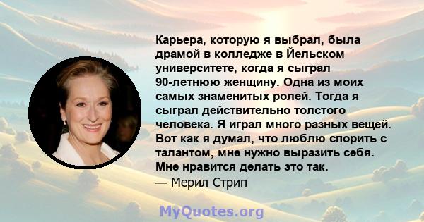 Карьера, которую я выбрал, была драмой в колледже в Йельском университете, когда я сыграл 90-летнюю женщину. Одна из моих самых знаменитых ролей. Тогда я сыграл действительно толстого человека. Я играл много разных