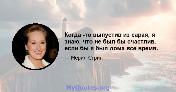 Когда -то выпустив из сарая, я знаю, что не был бы счастлив, если бы я был дома все время.