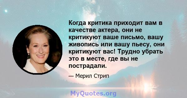 Когда критика приходит вам в качестве актера, они не критикуют ваше письмо, вашу живопись или вашу пьесу, они критикуют вас! Трудно убрать это в месте, где вы не пострадали.