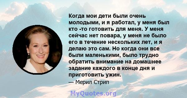 Когда мои дети были очень молодыми, и я работал, у меня был кто -то готовить для меня. У меня сейчас нет повара, у меня не было его в течение нескольких лет, и я делаю это сам. Но когда они все были маленькими, было