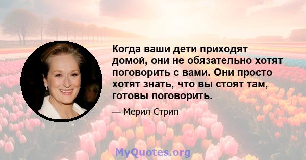 Когда ваши дети приходят домой, они не обязательно хотят поговорить с вами. Они просто хотят знать, что вы стоят там, готовы поговорить.