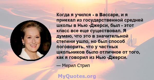 Когда я учился - в Вассаре, и я приехал из государственной средней школы в Нью -Джерси, был - этот класс все еще существовал. Я думаю, что это в значительной степени ушло, но был способ поговорить, что у частных