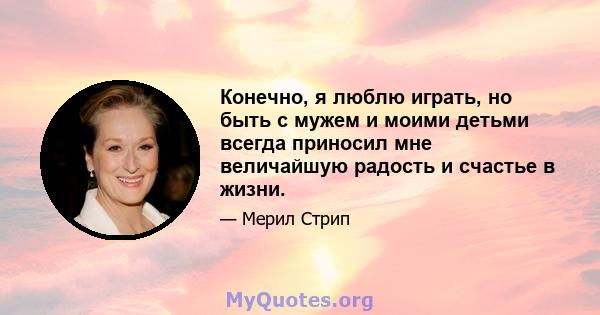 Конечно, я люблю играть, но быть с мужем и моими детьми всегда приносил мне величайшую радость и счастье в жизни.