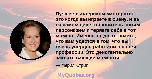 Лучшее в актерском мастерстве - это когда вы играете в сцену, и вы на самом деле становитесь своим персонажем и теряете себя в тот момент. Именно тогда вы знаете, что вам удастся в том, что вы очень усердно работали в