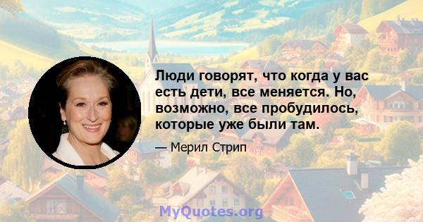 Люди говорят, что когда у вас есть дети, все меняется. Но, возможно, все пробудилось, которые уже были там.