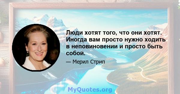 Люди хотят того, что они хотят. Иногда вам просто нужно ходить в неповиновении и просто быть собой.