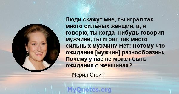 Люди скажут мне, ты играл так много сильных женщин, и, я говорю, ты когда -нибудь говорил мужчине, ты играл так много сильных мужчин? Нет! Потому что ожидание [мужчин] разнообразны. Почему у нас не может быть ожидания о 