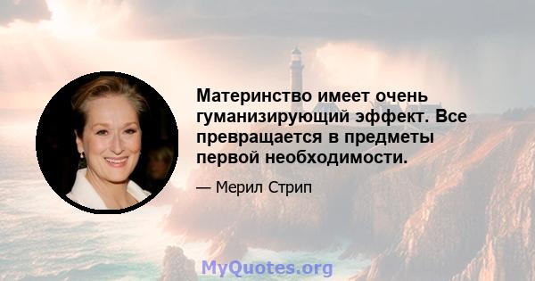 Материнство имеет очень гуманизирующий эффект. Все превращается в предметы первой необходимости.