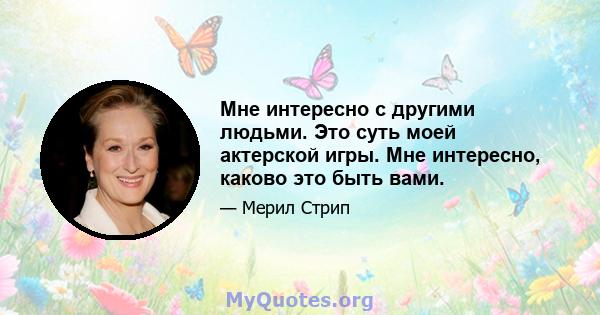 Мне интересно с другими людьми. Это суть моей актерской игры. Мне интересно, каково это быть вами.