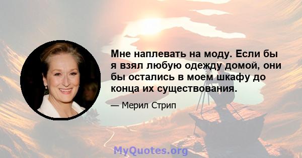 Мне наплевать на моду. Если бы я взял любую одежду домой, они бы остались в моем шкафу до конца их существования.