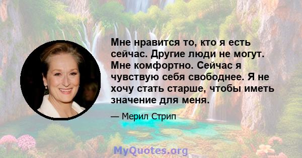 Мне нравится то, кто я есть сейчас. Другие люди не могут. Мне комфортно. Сейчас я чувствую себя свободнее. Я не хочу стать старше, чтобы иметь значение для меня.