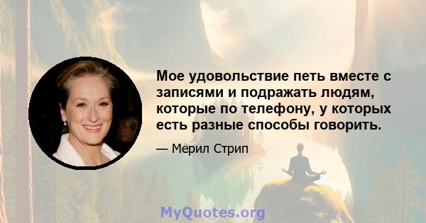 Мое удовольствие петь вместе с записями и подражать людям, которые по телефону, у которых есть разные способы говорить.