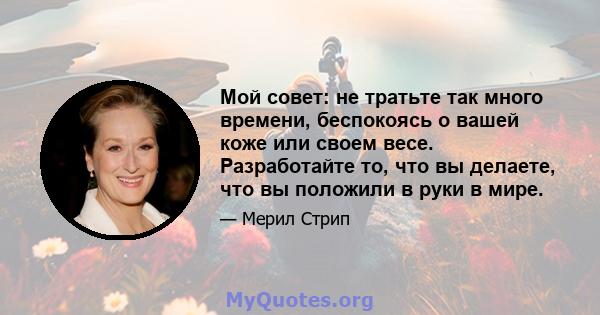 Мой совет: не тратьте так много времени, беспокоясь о вашей коже или своем весе. Разработайте то, что вы делаете, что вы положили в руки в мире.