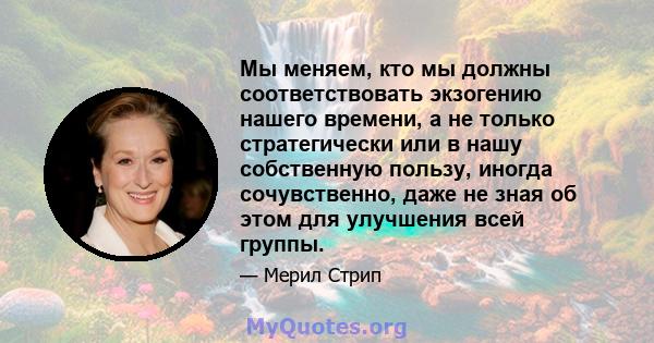 Мы меняем, кто мы должны соответствовать экзогению нашего времени, а не только стратегически или в нашу собственную пользу, иногда сочувственно, даже не зная об этом для улучшения всей группы.