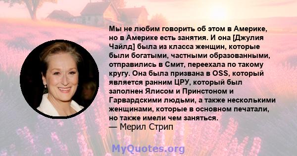 Мы не любим говорить об этом в Америке, но в Америке есть занятия. И она [Джулия Чайлд] была из класса женщин, которые были богатыми, частными образованными, отправились в Смит, переехала по такому кругу. Она была