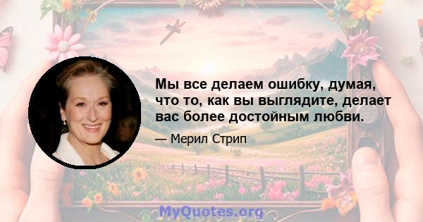 Мы все делаем ошибку, думая, что то, как вы выглядите, делает вас более достойным любви.