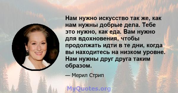 Нам нужно искусство так же, как нам нужны добрые дела. Тебе это нужно, как еда. Вам нужно для вдохновения, чтобы продолжать идти в те дни, когда вы находитесь на низком уровне. Нам нужны друг друга таким образом.