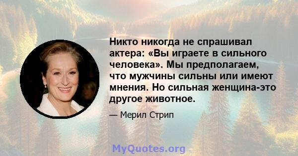 Никто никогда не спрашивал актера: «Вы играете в сильного человека». Мы предполагаем, что мужчины сильны или имеют мнения. Но сильная женщина-это другое животное.